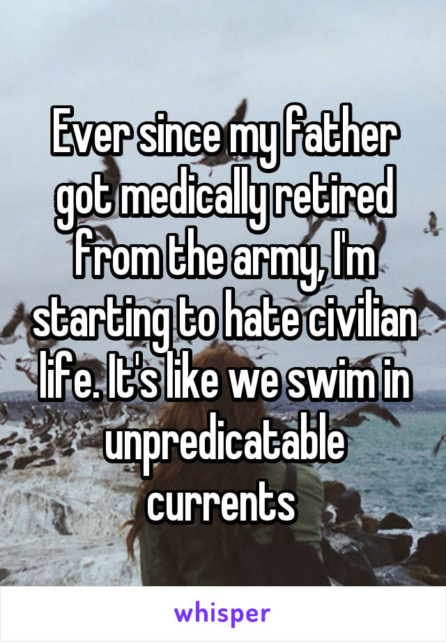 Ever since my father got medically retired from the army, I'm starting to hate civilian life. It's like we swim in unpredicatable currents 