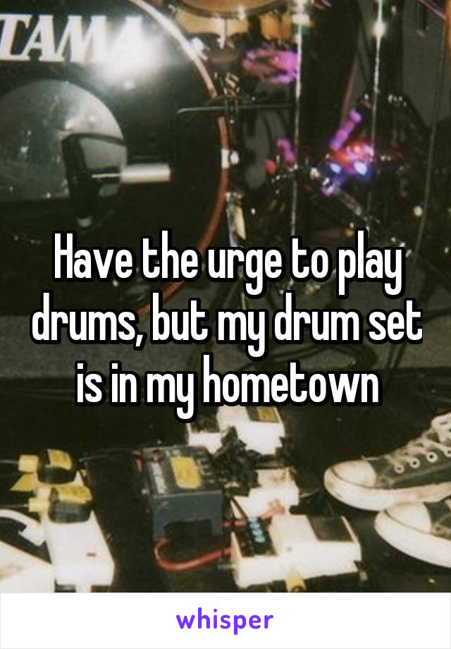 Have the urge to play drums, but my drum set is in my hometown