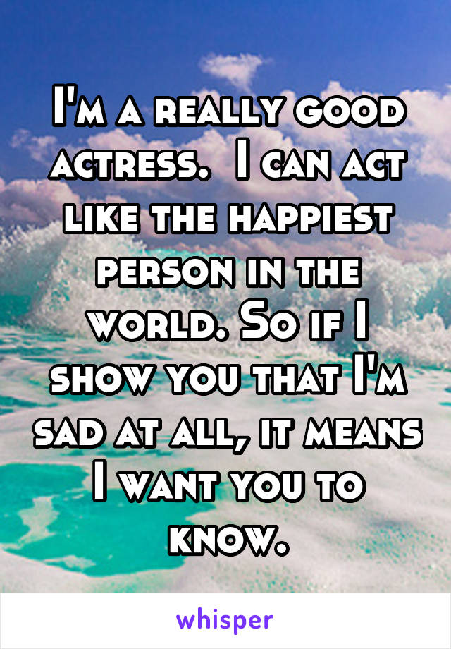 I'm a really good actress.  I can act like the happiest person in the world. So if I show you that I'm sad at all, it means I want you to know.