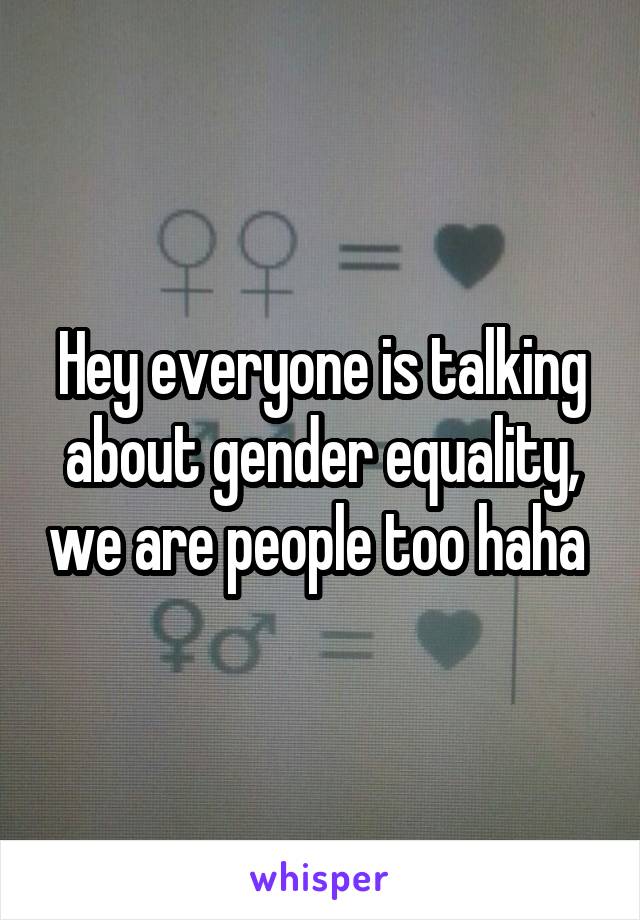 Hey everyone is talking about gender equality, we are people too haha 