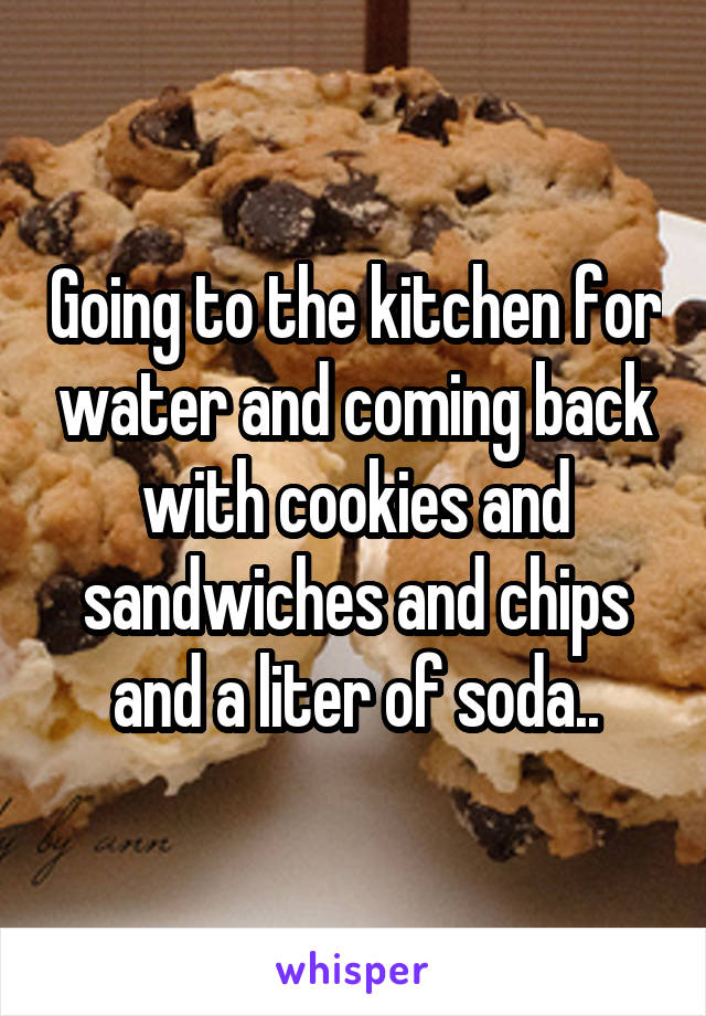 Going to the kitchen for water and coming back with cookies and sandwiches and chips and a liter of soda..