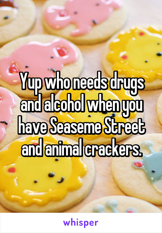 Yup who needs drugs and alcohol when you have Seaseme Street and animal crackers.