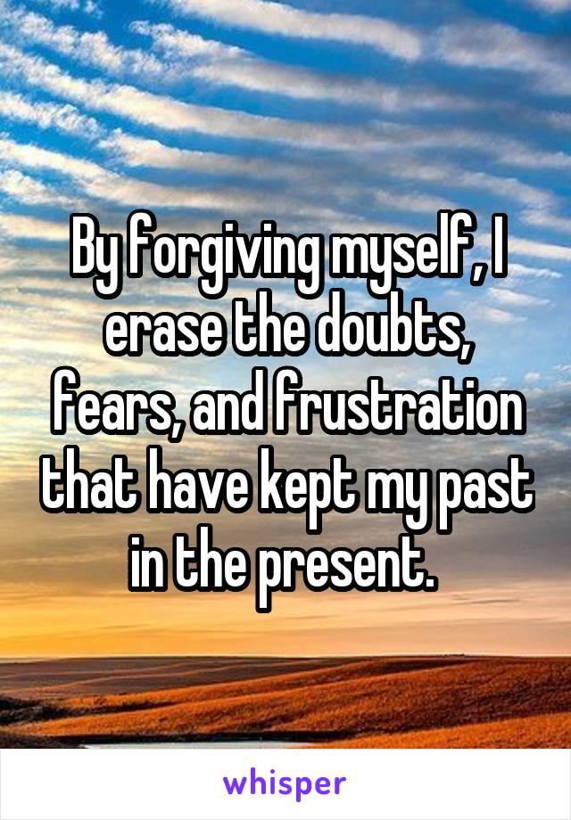 By forgiving myself, I erase the doubts, fears, and frustration that have kept my past in the present. 