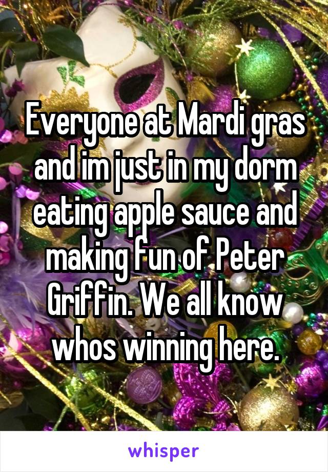 Everyone at Mardi gras and im just in my dorm eating apple sauce and making fun of Peter Griffin. We all know whos winning here.