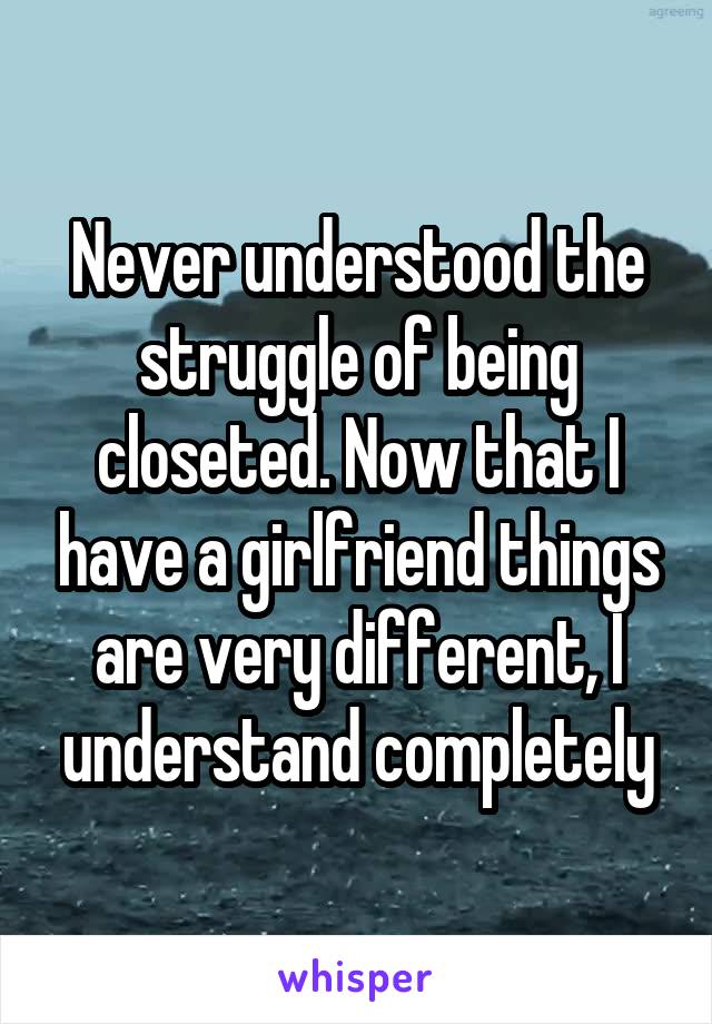 Never understood the struggle of being closeted. Now that I have a girlfriend things are very different, I understand completely