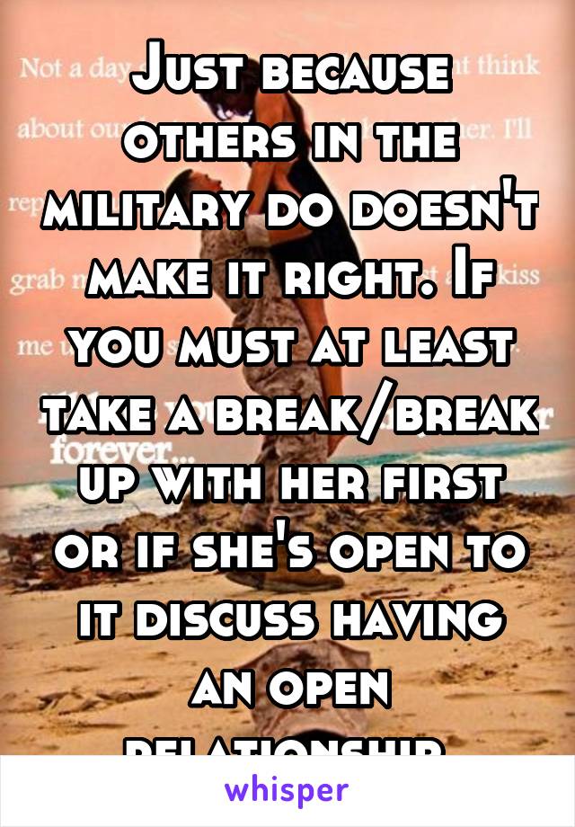 Just because others in the military do doesn't make it right. If you must at least take a break/break up with her first or if she's open to it discuss having an open relationship.