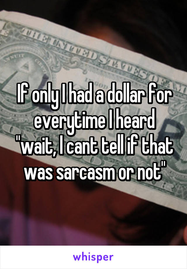 If only I had a dollar for everytime I heard "wait, I cant tell if that was sarcasm or not"