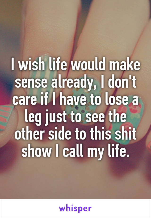 I wish life would make sense already, I don't care if I have to lose a leg just to see the other side to this shit show I call my life.