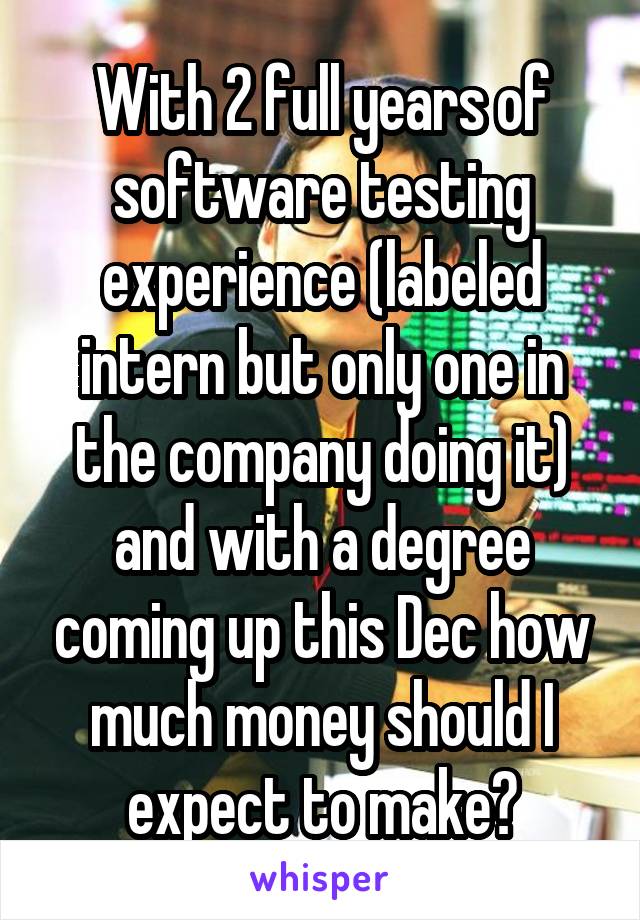 With 2 full years of software testing experience (labeled intern but only one in the company doing it) and with a degree coming up this Dec how much money should I expect to make?