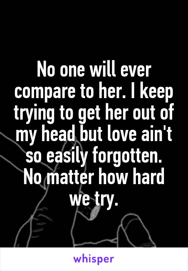 No one will ever compare to her. I keep trying to get her out of my head but love ain't so easily forgotten.
No matter how hard we try.