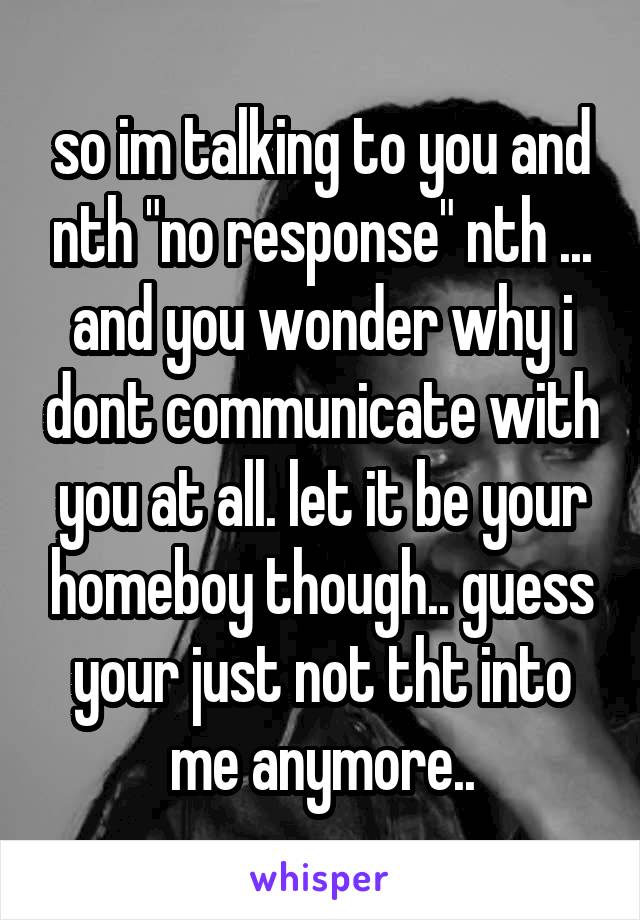 so im talking to you and nth "no response" nth ... and you wonder why i dont communicate with you at all. let it be your homeboy though.. guess your just not tht into me anymore..