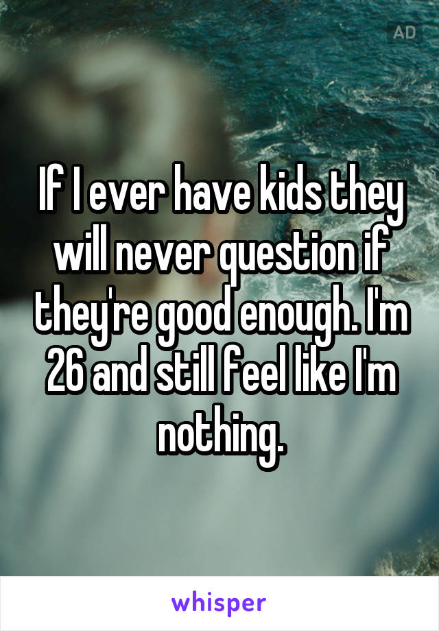 If I ever have kids they will never question if they're good enough. I'm 26 and still feel like I'm nothing.