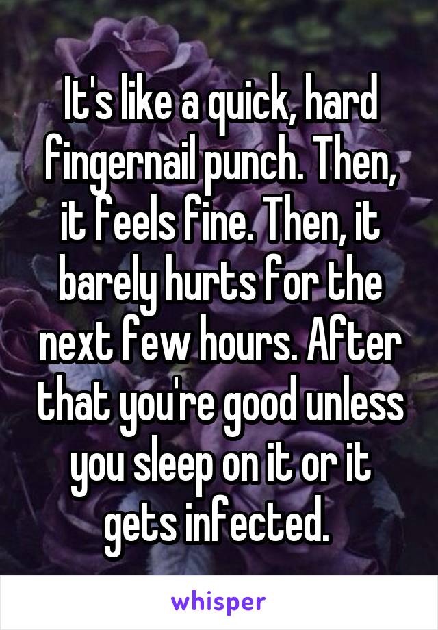 It's like a quick, hard fingernail punch. Then, it feels fine. Then, it barely hurts for the next few hours. After that you're good unless you sleep on it or it gets infected. 