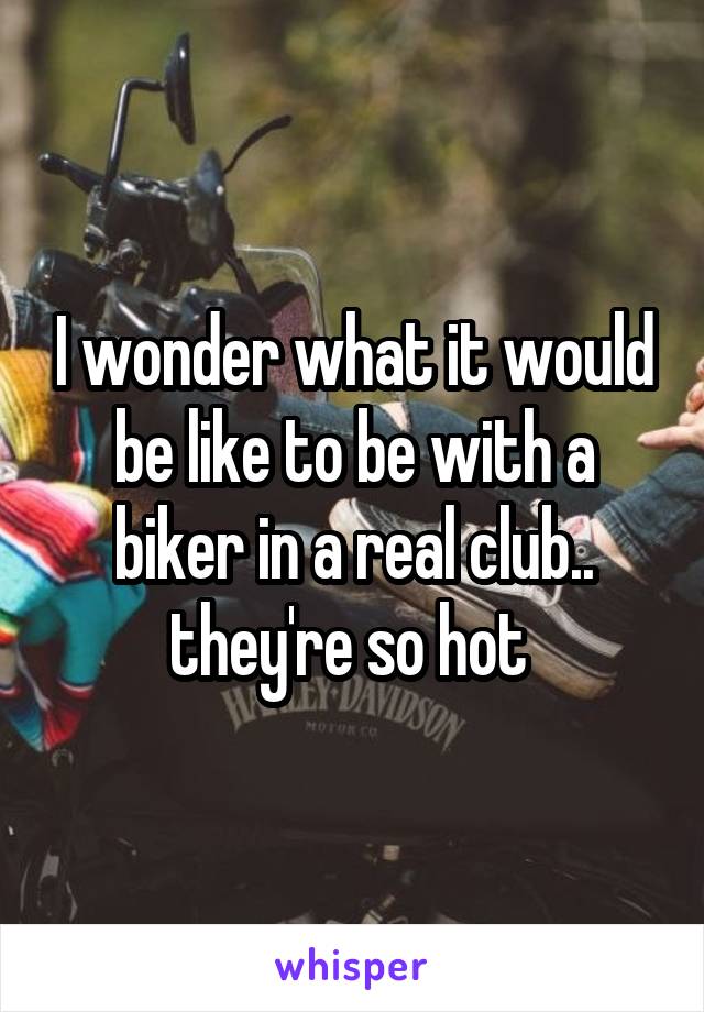 I wonder what it would be like to be with a biker in a real club.. they're so hot 