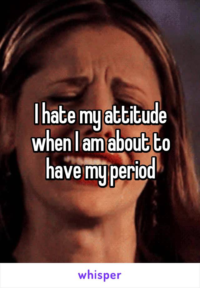 I hate my attitude when I am about to have my period