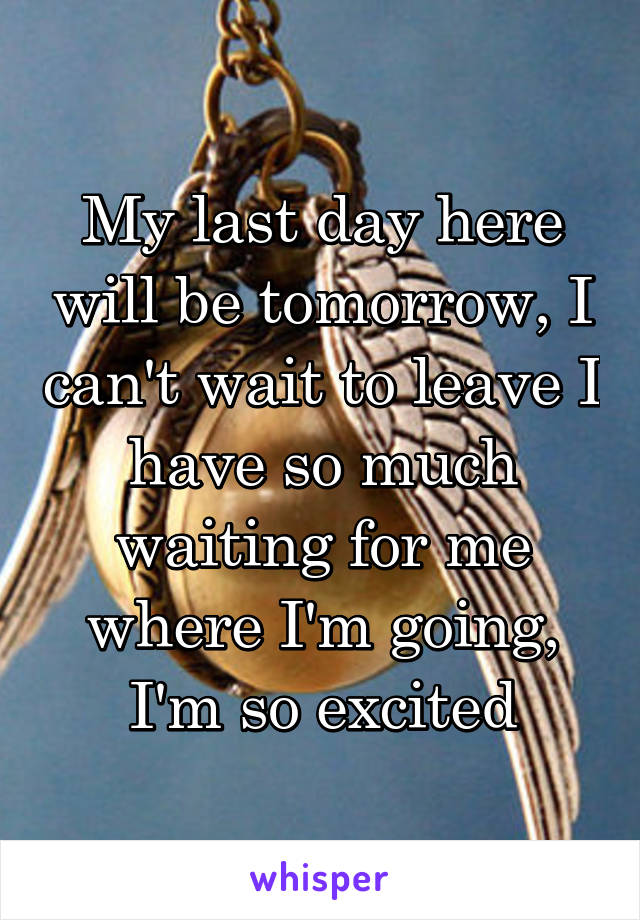 My last day here will be tomorrow, I can't wait to leave I have so much waiting for me where I'm going, I'm so excited