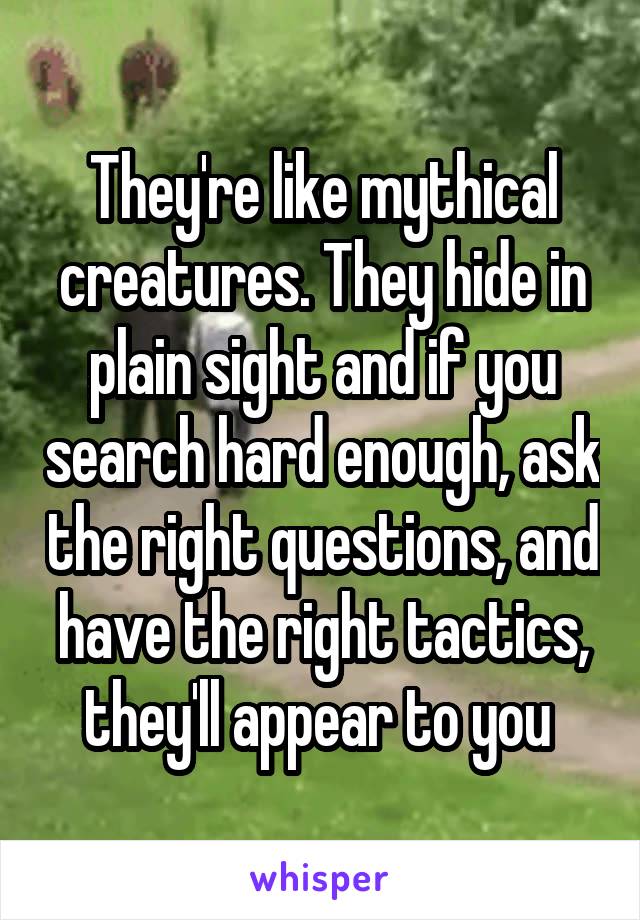 They're like mythical creatures. They hide in plain sight and if you search hard enough, ask the right questions, and have the right tactics, they'll appear to you 