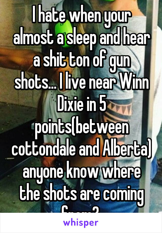 I hate when your almost a sleep and hear a shit ton of gun shots... I live near Winn Dixie in 5 points(between cottondale and Alberta) anyone know where the shots are coming from? 