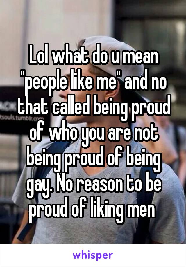 Lol what do u mean "people like me" and no that called being proud of who you are not being proud of being gay. No reason to be proud of liking men 