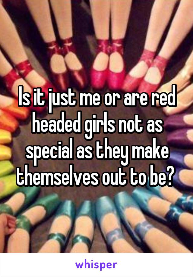 Is it just me or are red headed girls not as special as they make themselves out to be? 