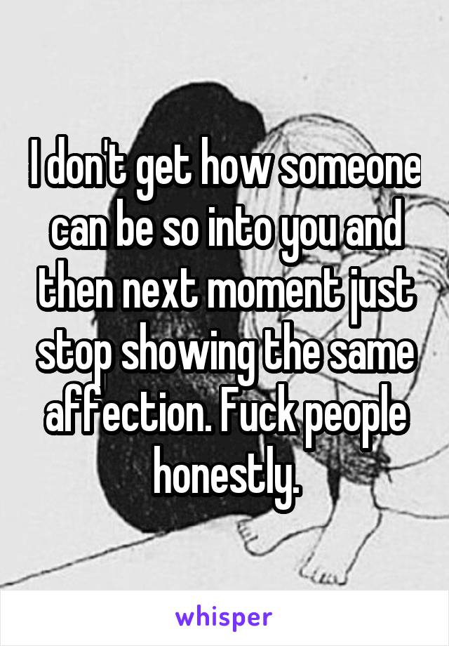 I don't get how someone can be so into you and then next moment just stop showing the same affection. Fuck people honestly.