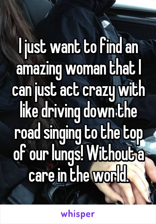 I just want to find an amazing woman that I can just act crazy with like driving down the road singing to the top of our lungs! Without a care in the world.