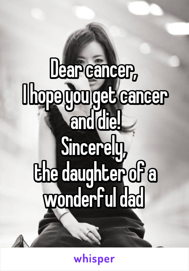 Dear cancer, 
I hope you get cancer and die!
Sincerely, 
the daughter of a wonderful dad 