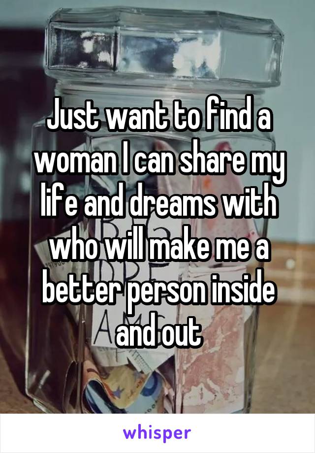 Just want to find a woman I can share my life and dreams with who will make me a better person inside and out