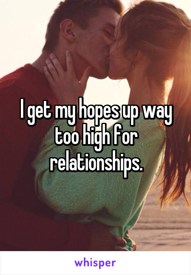 I get my hopes up way too high for relationships.