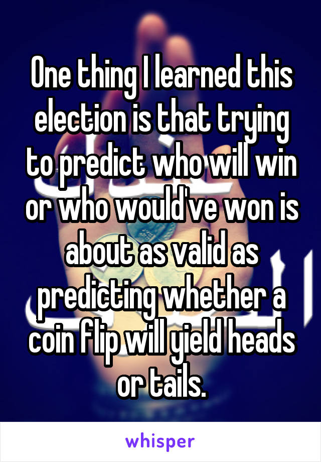 One thing I learned this election is that trying to predict who will win or who would've won is about as valid as predicting whether a coin flip will yield heads or tails.