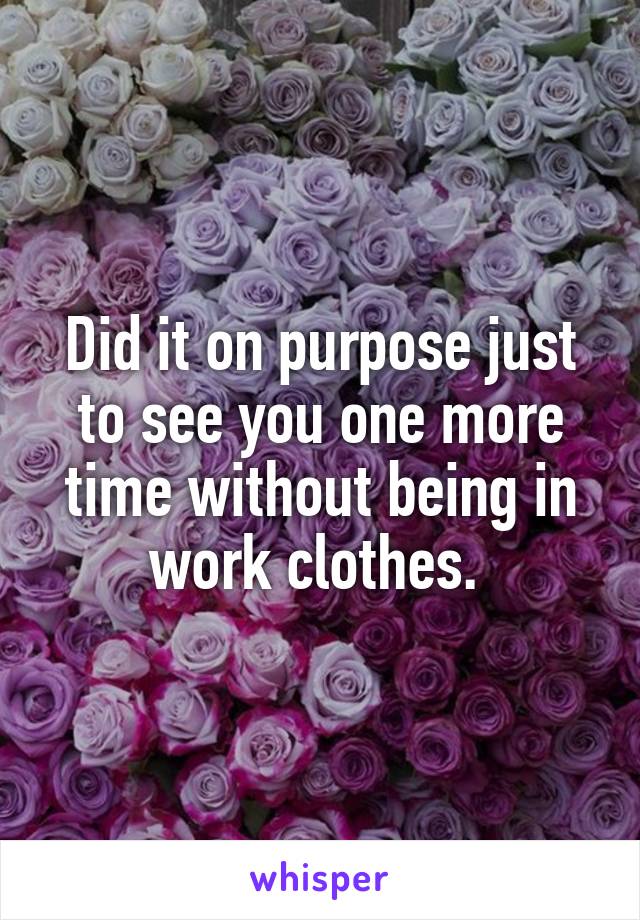 Did it on purpose just to see you one more time without being in work clothes. 