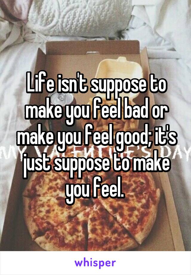 Life isn't suppose to make you feel bad or make you feel good; it's just suppose to make you feel. 