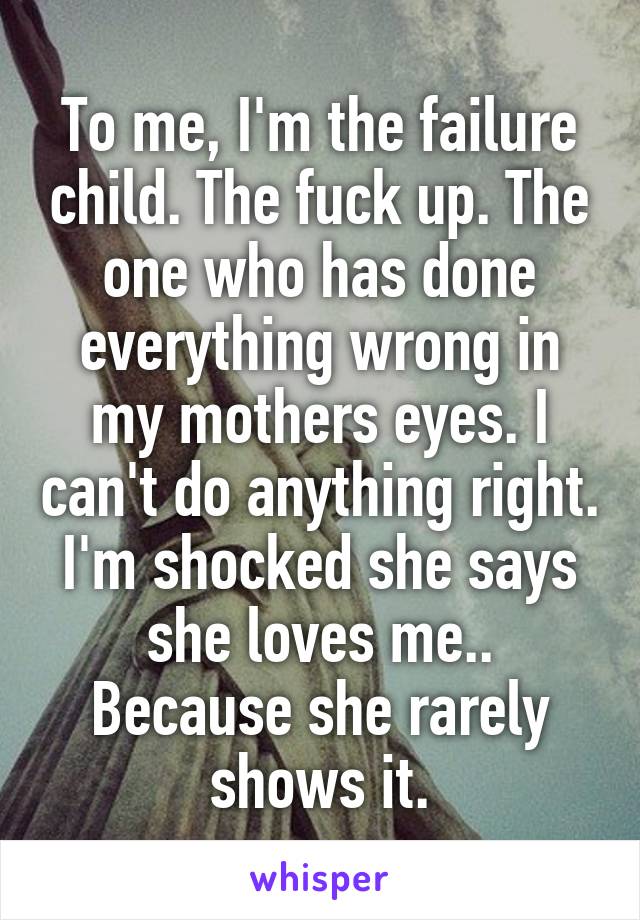 To me, I'm the failure child. The fuck up. The one who has done everything wrong in my mothers eyes. I can't do anything right. I'm shocked she says she loves me.. Because she rarely shows it.