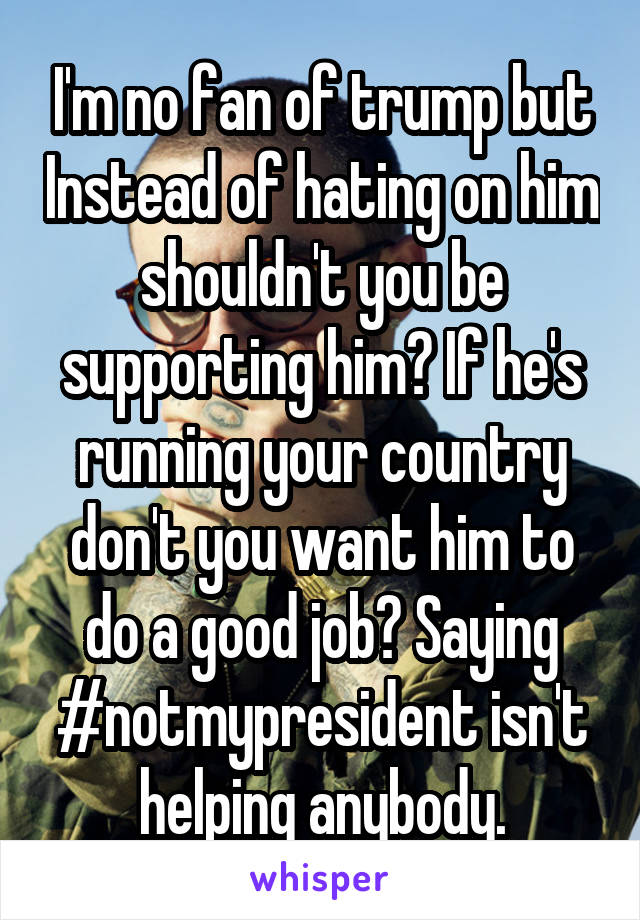 I'm no fan of trump but Instead of hating on him shouldn't you be supporting him? If he's running your country don't you want him to do a good job? Saying #notmypresident isn't helping anybody.