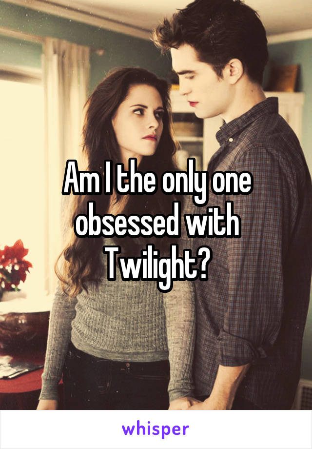 Am I the only one obsessed with Twilight?