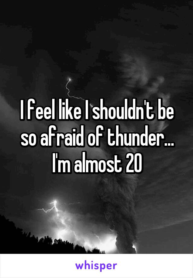 I feel like I shouldn't be so afraid of thunder... I'm almost 20