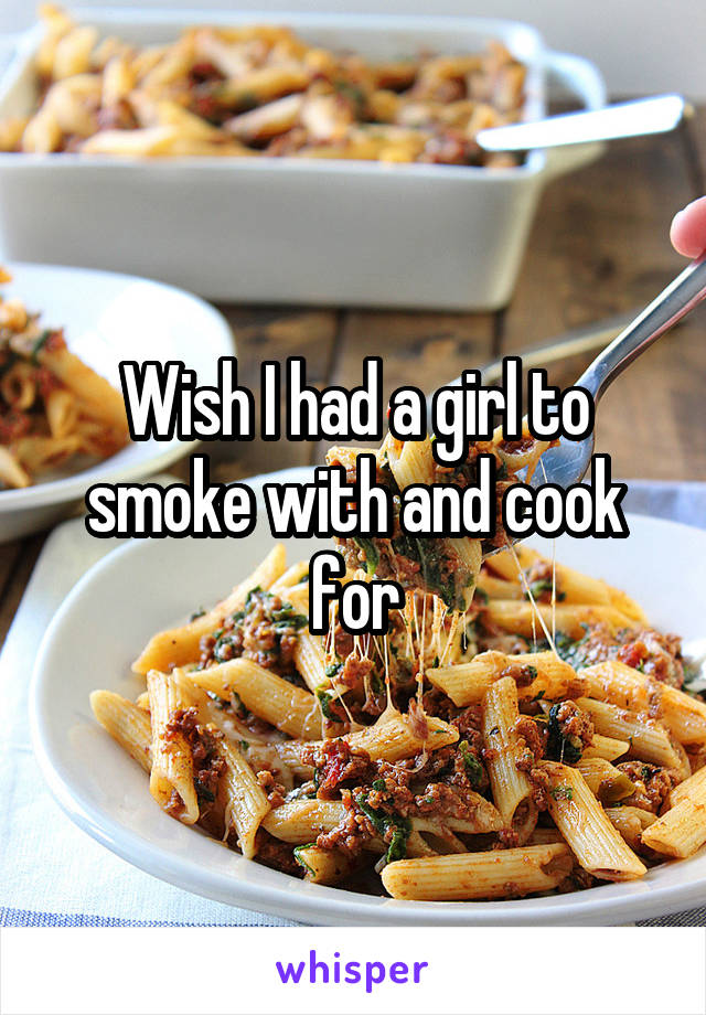 Wish I had a girl to smoke with and cook for