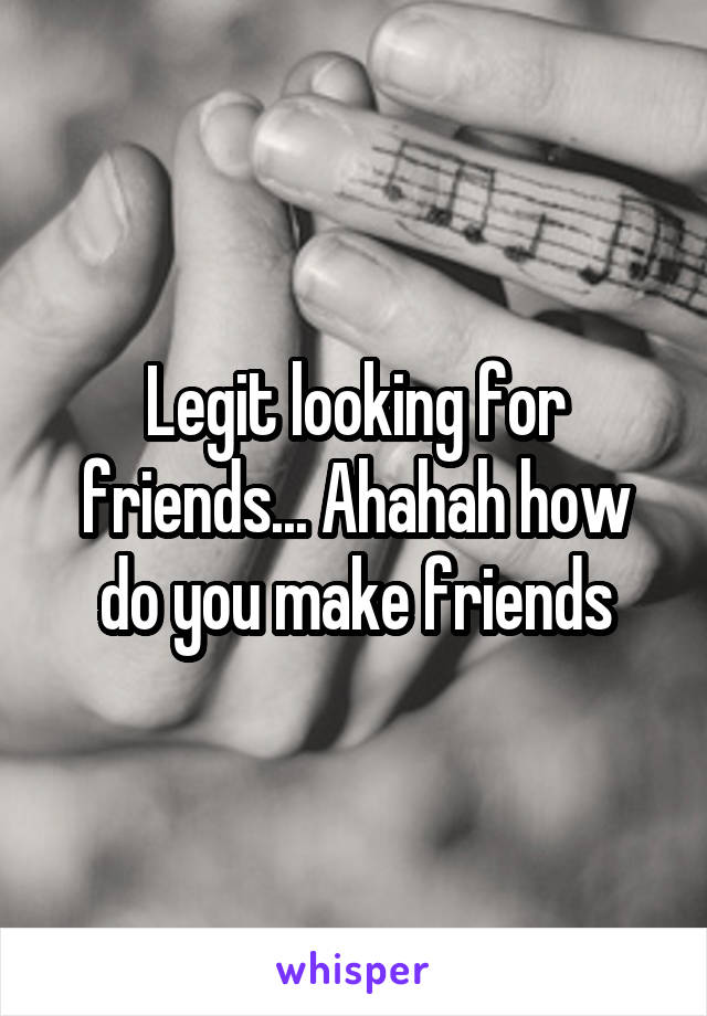 Legit looking for friends... Ahahah how do you make friends