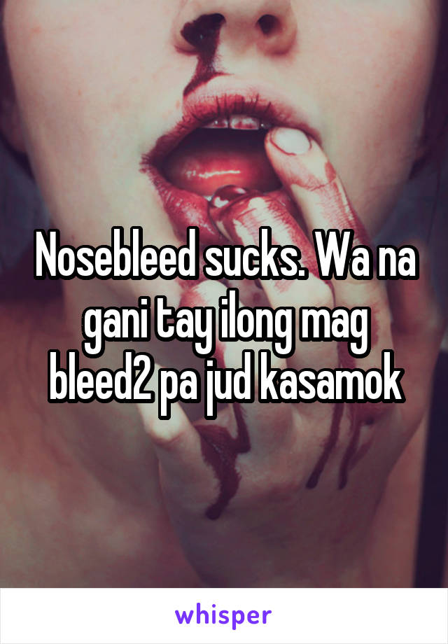 Nosebleed sucks. Wa na gani tay ilong mag bleed2 pa jud kasamok