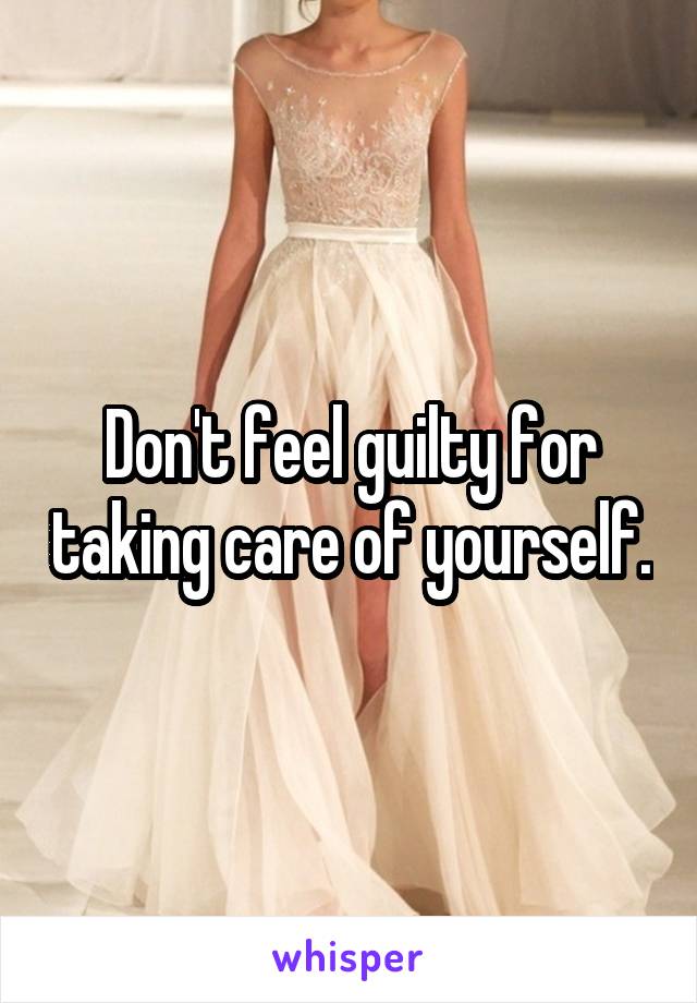 Don't feel guilty for taking care of yourself.