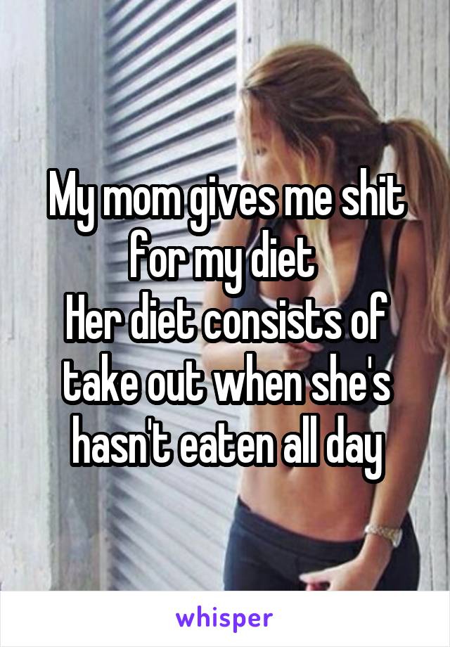 My mom gives me shit for my diet 
Her diet consists of take out when she's hasn't eaten all day