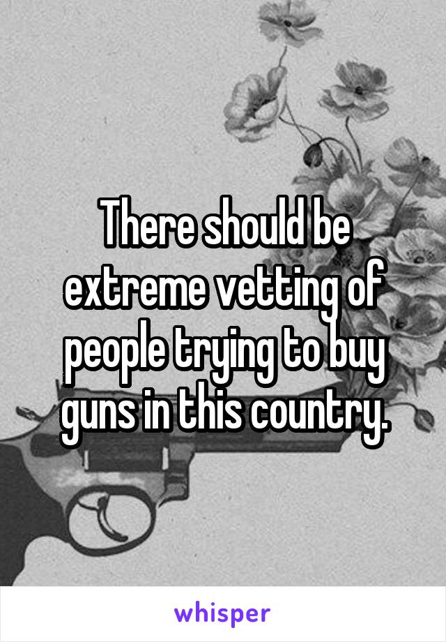 There should be extreme vetting of people trying to buy guns in this country.