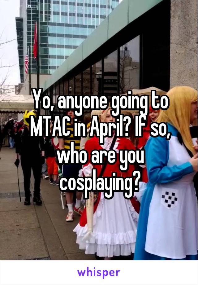 Yo, anyone going to MTAC in April? If so, who are you cosplaying?