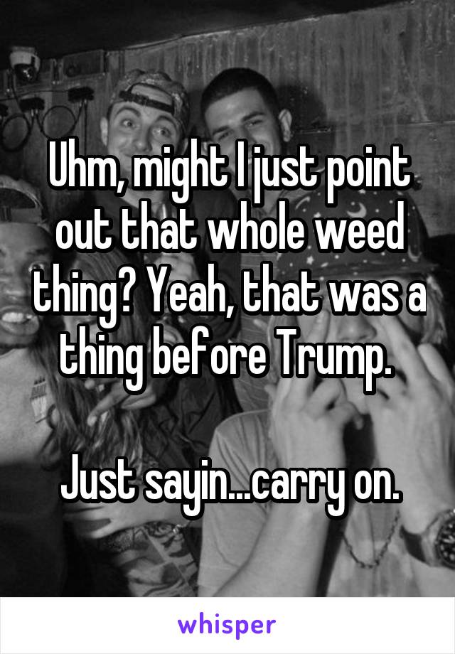 Uhm, might I just point out that whole weed thing? Yeah, that was a thing before Trump. 

Just sayin...carry on.