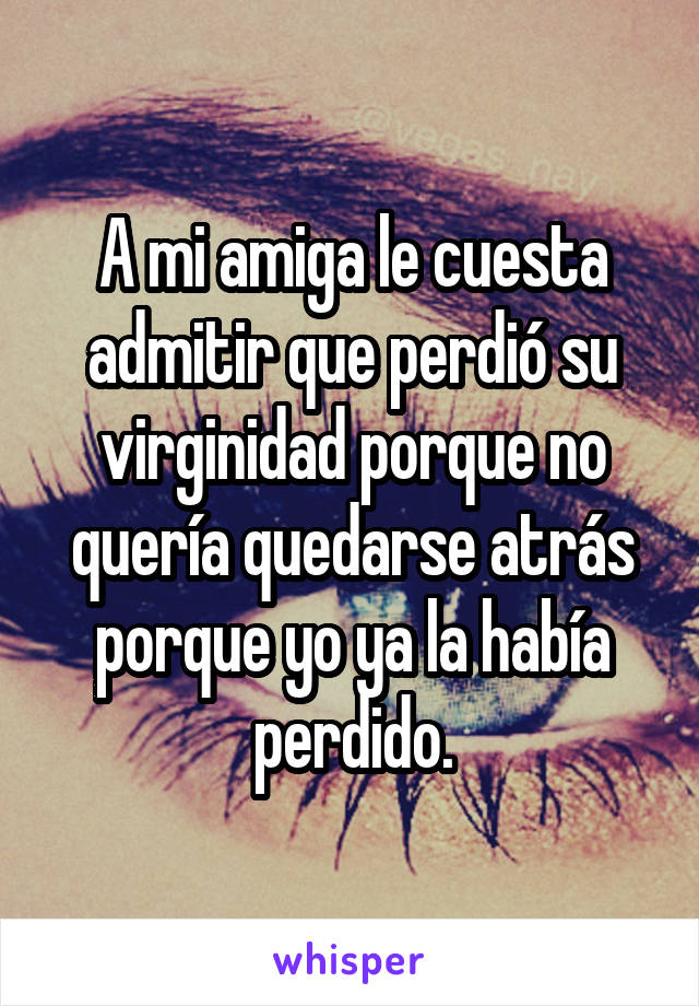 A mi amiga le cuesta admitir que perdió su virginidad porque no quería quedarse atrás porque yo ya la había perdido.