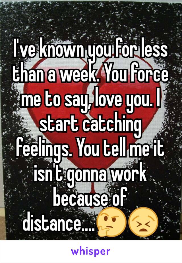 I've known you for less than a week. You force me to say, love you. I start catching feelings. You tell me it isn't gonna work because of distance....🤔😫