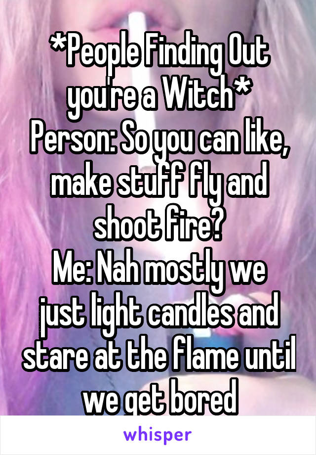 *People Finding Out you're a Witch*
Person: So you can like, make stuff fly and shoot fire?
Me: Nah mostly we just light candles and stare at the flame until we get bored