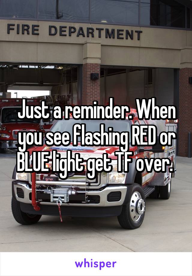 Just a reminder. When you see flashing RED or BLUE light get TF over. 