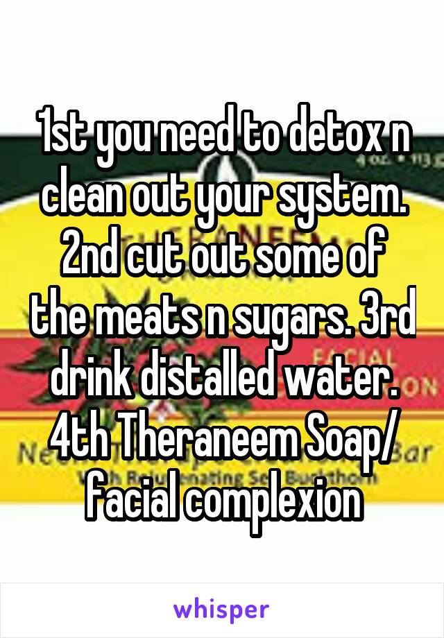 1st you need to detox n clean out your system. 2nd cut out some of the meats n sugars. 3rd drink distalled water. 4th Theraneem Soap/ facial complexion