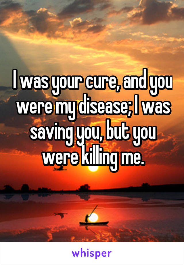 I was your cure, and you were my disease; I was saving you, but you were killing me.
